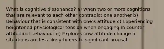 What is cognitive dissonance? a) when two or more cognitions that are relevant to each other contradict one another b) Behaviour that is consistent with one's attitude c) Experiencing heightened physiological tension when engaging in counter attitudinal behaviour d) Explores how attitude change in situations are less likely to create significant arousal