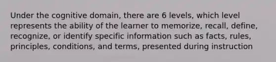 Under the cognitive domain, there are 6 levels, which level represents the ability of the learner to memorize, recall, define, recognize, or identify specific information such as facts, rules, principles, conditions, and terms, presented during instruction