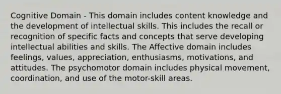Cognitive Domain - This domain includes content knowledge and the development of intellectual skills. This includes the recall or recognition of specific facts and concepts that serve developing intellectual abilities and skills. The Affective domain includes feelings, values, appreciation, enthusiasms, motivations, and attitudes. The psychomotor domain includes physical movement, coordination, and use of the motor-skill areas.
