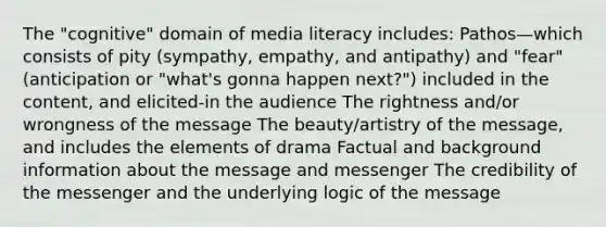 The "cognitive" domain of media literacy includes: Pathos—which consists of pity (sympathy, empathy, and antipathy) and "fear" (anticipation or "what's gonna happen next?") included in the content, and elicited-in the audience The rightness and/or wrongness of the message The beauty/artistry of the message, and includes the elements of drama Factual and background information about the message and messenger The credibility of the messenger and the underlying logic of the message