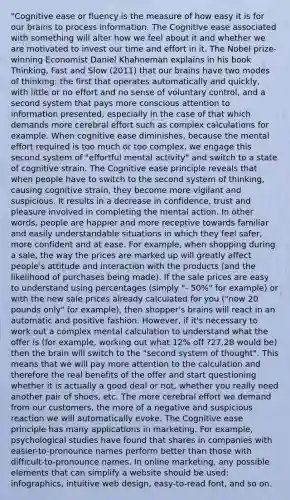 "Cognitive ease or fluency is the measure of how easy it is for our brains to process information. The Cognitive ease associated with something will alter how we feel about it and whether we are motivated to invest our time and effort in it. The Nobel prize-winning Economist Daniel Khahneman explains in his book Thinking, Fast and Slow (2011) that our brains have two modes of thinking: the first that operates automatically and quickly, with little or no effort and no sense of voluntary control, and a second system that pays more conscious attention to information presented, especially in the case of that which demands more cerebral effort such as complex calculations for example. When cognitive ease diminishes, because the mental effort required is too much or too complex, we engage this second system of "effortful mental activity" and switch to a state of cognitive strain. The Cognitive ease principle reveals that when people have to switch to the second system of thinking, causing cognitive strain, they become more vigilant and suspicious. It results in a decrease in confidence, trust and pleasure involved in completing the mental action. In other words, people are happier and more receptive towards familiar and easily understandable situations in which they feel safer, more confident and at ease. For example, when shopping during a sale, the way the prices are marked up will greatly affect people's attitude and interaction with the products (and the likelihood of purchases being made). If the sale prices are easy to understand using percentages (simply "- 50%" for example) or with the new sale prices already calculated for you ("now 20 pounds only" for example), then shopper's brains will react in an automatic and positive fashion. However, if it's necessary to work out a complex mental calculation to understand what the offer is (for example, working out what 12% off ?27.28 would be) then the brain will switch to the "second system of thought". This means that we will pay more attention to the calculation and therefore the real benefits of the offer and start questioning whether it is actually a good deal or not, whether you really need another pair of shoes, etc. The more cerebral effort we demand from our customers, the more of a negative and suspicious reaction we will automatically evoke. The Cognitive ease principle has many applications in marketing. For example, psychological studies have found that shares in companies with easier-to-pronounce names perform better than those with difficult-to-pronounce names. In online marketing, any possible elements that can simplify a website should be used: infographics, intuitive web design, easy-to-read font, and so on.