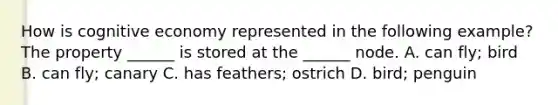 How is cognitive economy represented in the following example? The property ______ is stored at the ______ node. A. can fly; bird B. can fly; canary C. has feathers; ostrich D. bird; penguin