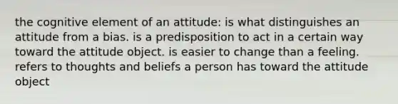 the cognitive element of an attitude: is what distinguishes an attitude from a bias. is a predisposition to act in a certain way toward the attitude object. is easier to change than a feeling. refers to thoughts and beliefs a person has toward the attitude object