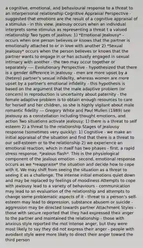 a cognitive, emotional, and behavioural response to a threat to an interpersonal relationship Cognitive Appraisal Perspective - suggested that emotions are the result of a cognitive appraisal of a stimulus - in this view, jealousy occurs when an individual interprets some stimulus as representing a threat t a valued relationship Two types of jealous: 1) *Emotional Jealousy* - occurs when one person believes or knows that the partner is emotionally attached to or in love with another 2) *Sexual Jealousy* occurs when the person believes or knows that the partner wants to engage in or has actually engaged in sexual intimacy with another - the two may occur together or separately ---- Evolutionary Perspective - hypothesized that there is a gender difference in jealousy - men are more upset by a (hetero) partner's sexual infidelity, whereas women are more upset by a partner's emotional infidelity - this hypothesis is based on the argument that the male adaptive problem (or concern) in reproduction is uncertainty about paternity - the female adaptive problem is to obtain enough resources to care for herself and her children, so she is highly vigilant about male romantic fidelity --- Gregory White and Paul Mullen (1989) see jealousy as a constellation including thought emotions, and action Two situations activate jealousy: 1) there is a threat to self esteem 2) a threat to the relationship Stages of jealousy response (sometimes very quickly): 1) Cognitive - we make an initial appraisal of the situation and find that there is a threat to our self-esteem or to the relationship 2) we experience an emotional reaction, which in itself has two phases - first, a rapid stress response, *jealous flash*. This is the physiological component of the jealous emotion - second, emotional response occurs as we *reappraise* the situation and decide how to cope with it. We may shift from seeing the situation as a threat to seeing it as a challenge. The intense initial emotions quiet down and may be replaced by feelings of moodiness Attempts to cope with jealousy lead to a variety of behaviours - communication may lead to an evaluation of the relationship and attempts to change some problematic aspects of it - threat to a person's self-esteem may lead to depression, substance abusem or suicide - aggression may be directed towards partner Attachment Styles - those with secure reported that they had expressed their anger to the partner and maintained the relationship - those with anxious style reported the mot intense anger, but they were most likely to say they did not express their anger - people with avoidant style were more likely to direct their anger toward the third person