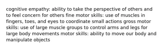 cognitive empathy: ability to take the perspective of others and to feel concern for others fine motor skills: use of muscles in fingers, toes, and eyes to coordinate small actions gross motor skills: use of large muscle groups to control arms and legs for large body movements motor skills: ability to move our body and manipulate objects