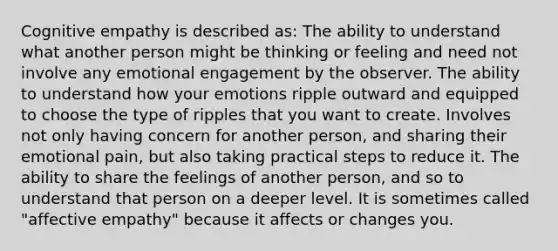 Cognitive empathy is described as: The ability to understand what another person might be thinking or feeling and need not involve any emotional engagement by the observer. The ability to understand how your emotions ripple outward and equipped to choose the type of ripples that you want to create. Involves not only having concern for another person, and sharing their emotional pain, but also taking practical steps to reduce it. The ability to share the feelings of another person, and so to understand that person on a deeper level. It is sometimes called "affective empathy" because it affects or changes you.