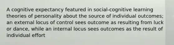 A cognitive expectancy featured in social-cognitive learning theories of personality about the source of individual outcomes; an external locus of control sees outcome as resulting from luck or dance, while an internal locus sees outcomes as the result of individual effort