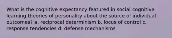 What is the cognitive expectancy featured in social-cognitive learning theories of personality about the source of individual outcomes? a. reciprocal determinism b. locus of control c. response tendencies d. defense mechanisms