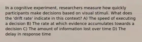 In a cognitive experiment, researchers measure how quickly participants make decisions based on visual stimuli. What does the 'drift rate' indicate in this context? A) The speed of executing a decision B) The rate at which evidence accumulates towards a decision C) The amount of information lost over time D) The delay in response time