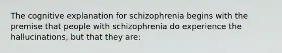 The cognitive explanation for schizophrenia begins with the premise that people with schizophrenia do experience the hallucinations, but that they are: