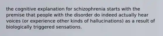 the cognitive explanation for schizophrenia starts with the premise that people with the disorder do indeed actually hear voices (or experience other kinds of hallucinations) as a result of biologically triggered sensations.