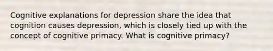 Cognitive explanations for depression share the idea that cognition causes depression, which is closely tied up with the concept of cognitive primacy. What is cognitive primacy?