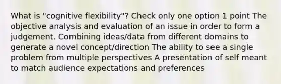 What is "cognitive flexibility"? Check only one option 1 point The objective analysis and evaluation of an issue in order to form a judgement. Combining ideas/data from different domains to generate a novel concept/direction The ability to see a single problem from multiple perspectives A presentation of self meant to match audience expectations and preferences