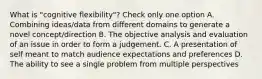 What is "cognitive flexibility"? Check only one option A. Combining ideas/data from different domains to generate a novel concept/direction B. The objective analysis and evaluation of an issue in order to form a judgement. C. A presentation of self meant to match audience expectations and preferences D. The ability to see a single problem from multiple perspectives