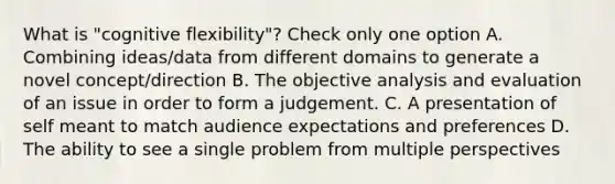 What is "cognitive flexibility"? Check only one option A. Combining ideas/data from different domains to generate a novel concept/direction B. The objective analysis and evaluation of an issue in order to form a judgement. C. A presentation of self meant to match audience expectations and preferences D. The ability to see a single problem from multiple perspectives