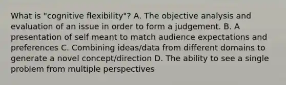 What is "cognitive flexibility"? A. The objective analysis and evaluation of an issue in order to form a judgement. B. A presentation of self meant to match audience expectations and preferences C. Combining ideas/data from different domains to generate a novel concept/direction D. The ability to see a single problem from multiple perspectives