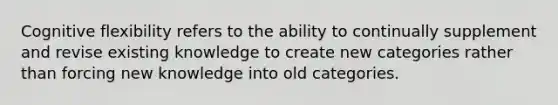 Cognitive flexibility refers to the ability to continually supplement and revise existing knowledge to create new categories rather than forcing new knowledge into old categories.