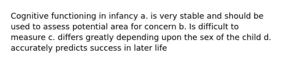 Cognitive functioning in infancy a. is very stable and should be used to assess potential area for concern b. Is difficult to measure c. differs greatly depending upon the sex of the child d. accurately predicts success in later life