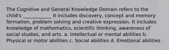 The Cognitive and General Knowledge Domain refers to the child's ____________ It includes discovery, concept and memory formation, problem solving and creative expression. It includes knowledge of mathematics, scientific thinking, awareness of social studies, and arts. a. Intellectual or mental abilities b. Physical or motor abilities c. Social abilities d. Emotional abilities