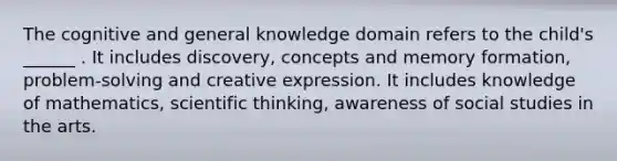 The cognitive and general knowledge domain refers to the child's ______ . It includes discovery, concepts and memory formation, problem-solving and creative expression. It includes knowledge of mathematics, scientific thinking, awareness of social studies in the arts.