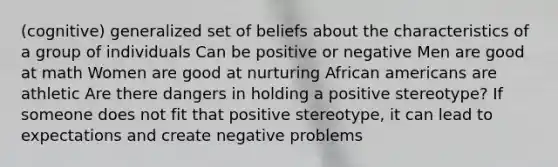 (cognitive) generalized set of beliefs about the characteristics of a group of individuals Can be positive or negative Men are good at math Women are good at nurturing African americans are athletic Are there dangers in holding a positive stereotype? If someone does not fit that positive stereotype, it can lead to expectations and create negative problems