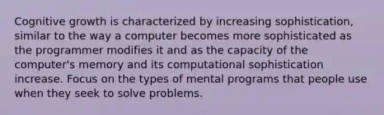 Cognitive growth is characterized by increasing sophistication, similar to the way a computer becomes more sophisticated as the programmer modifies it and as the capacity of the computer's memory and its computational sophistication increase. Focus on the types of mental programs that people use when they seek to solve problems.