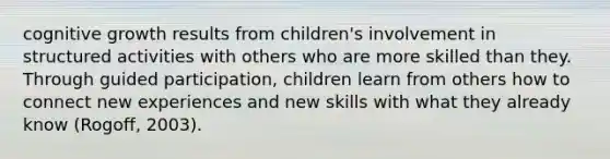 cognitive growth results from children's involvement in structured activities with others who are more skilled than they. Through guided participation, children learn from others how to connect new experiences and new skills with what they already know (Rogoff, 2003).