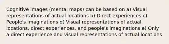 Cognitive images (mental maps) can be based on a) Visual representations of actual locations b) Direct experiences c) People's imaginations d) Visual representations of actual locations, direct experiences, and people's imaginations e) Only a direct experience and visual representations of actual locations