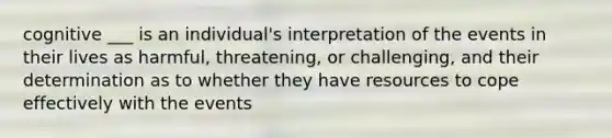 cognitive ___ is an individual's interpretation of the events in their lives as harmful, threatening, or challenging, and their determination as to whether they have resources to cope effectively with the events