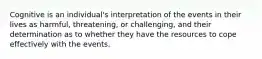 Cognitive is an individual's interpretation of the events in their lives as harmful, threatening, or challenging, and their determination as to whether they have the resources to cope effectively with the events.