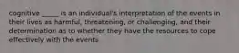 cognitive _____ is an individual's interpretation of the events in their lives as harmful, threatening, or challenging, and their determination as to whether they have the resources to cope effectively with the events.