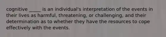 cognitive _____ is an individual's interpretation of the events in their lives as harmful, threatening, or challenging, and their determination as to whether they have the resources to cope effectively with the events.