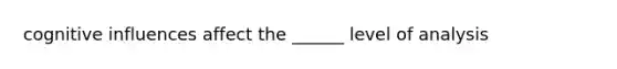 cognitive influences affect the ______ level of analysis