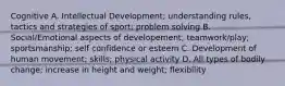 Cognitive A. Intellectual Development; understanding rules, tactics and strategies of sport; problem solving B. Social/Emotional aspects of developement; teamwork/play; sportsmanship; self confidence or esteem C. Development of human movement; skills; physical activity D. All types of bodily change; increase in height and weight; flexibility