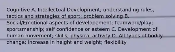 Cognitive A. Intellectual Development; understanding rules, tactics and strategies of sport; problem solving B. Social/Emotional aspects of developement; teamwork/play; sportsmanship; self confidence or esteem C. Development of human movement; skills; physical activity D. All types of bodily change; increase in height and weight; flexibility