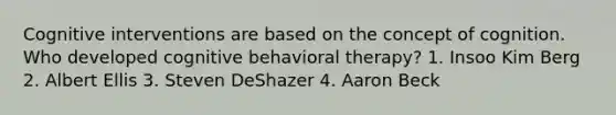 Cognitive interventions are based on the concept of cognition. Who developed cognitive behavioral therapy? 1. Insoo Kim Berg 2. Albert Ellis 3. Steven DeShazer 4. Aaron Beck