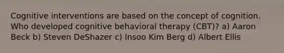 Cognitive interventions are based on the concept of cognition. Who developed cognitive behavioral therapy (CBT)? a) Aaron Beck b) Steven DeShazer c) Insoo Kim Berg d) Albert Ellis