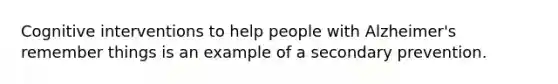 Cognitive interventions to help people with Alzheimer's remember things is an example of a secondary prevention.