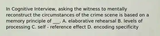 In Cognitive Interview, asking the witness to mentally reconstruct the circumstances of the crime scene is based on a memory principle of ___. A. elaborative rehearsal B. levels of processing C. self - reference effect D. encoding specificity