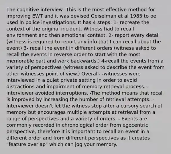 The cognitive interview- This is the most effective method for improving EWT and it was devised Geiselman et al 1985 to be used in police investigations. It has 4 steps: 1- recreate the context of the original incident. Witness had to recall environment and then emotional context. 2- report every detail (witness is required to report any info that I can recall about the event) 3- recall the event in different orders (witness asked to recall the events in reverse order to start with the most memorable part and work backwards.) 4-recall the events from a variety of perspectives (witness asked to describe the event from other witnesses point of view.) Overall- -witnesses were interviewed in a quiet private setting in order to avoid distractions and impairment of memory retrieval process. -interviewer avoided interruptions. -The method means that recall is improved by increasing the number of retrieval attempts. - Interviewer doesn't let the witness stop after a cursory search of memory but encourages multiple attempts at retrieval from a range of perspectives and a variety of orders. - Events are commonly recorded in chronological order from egocentric perspective, therefore it is important to recall an event in a different order and from different perspectives as it creates "feature overlap" which can jog your memory.