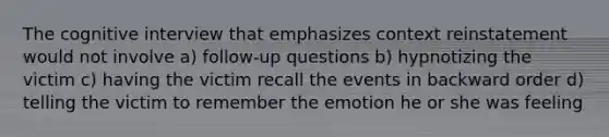 The cognitive interview that emphasizes context reinstatement would not involve a) follow-up questions b) hypnotizing the victim c) having the victim recall the events in backward order d) telling the victim to remember the emotion he or she was feeling