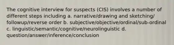 The cognitive interview for suspects (CIS) involves a number of different steps including a. narrative/drawing and sketching/ followup/reverse order b. subjective/objective/ordinal/sub-ordinal c. linguistic/semantic/cognitive/neurolinguistic d. question/answer/inference/conclusion