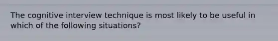 The cognitive interview technique is most likely to be useful in which of the following situations?