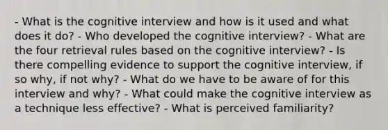 - What is the cognitive interview and how is it used and what does it do? - Who developed the cognitive interview? - What are the four retrieval rules based on the cognitive interview? - Is there compelling evidence to support the cognitive interview, if so why, if not why? - What do we have to be aware of for this interview and why? - What could make the cognitive interview as a technique less effective? - What is perceived familiarity?