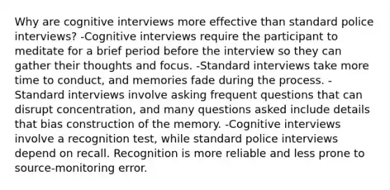 Why are cognitive interviews more effective than standard police interviews? -Cognitive interviews require the participant to meditate for a brief period before the interview so they can gather their thoughts and focus. -Standard interviews take more time to conduct, and memories fade during the process. -Standard interviews involve asking frequent questions that can disrupt concentration, and many questions asked include details that bias construction of the memory. -Cognitive interviews involve a recognition test, while standard police interviews depend on recall. Recognition is more reliable and less prone to source-monitoring error.