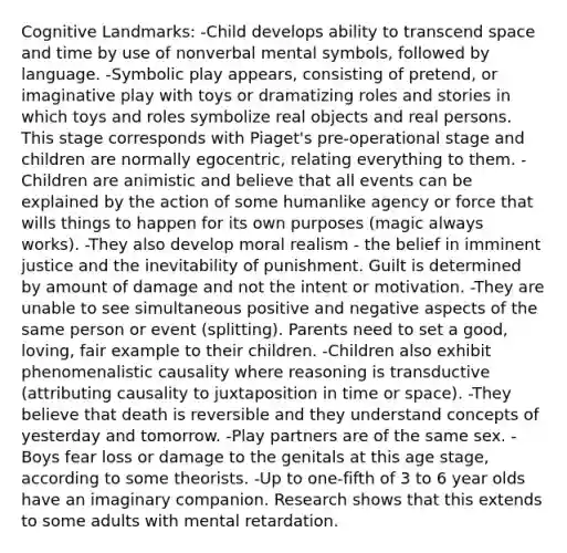 Cognitive Landmarks: -Child develops ability to transcend space and time by use of nonverbal mental symbols, followed by language. -Symbolic play appears, consisting of pretend, or imaginative play with toys or dramatizing roles and stories in which toys and roles symbolize real objects and real persons. This stage corresponds with Piaget's pre-operational stage and children are normally egocentric, relating everything to them. -Children are animistic and believe that all events can be explained by the action of some humanlike agency or force that wills things to happen for its own purposes (magic always works). -They also develop moral realism - the belief in imminent justice and the inevitability of punishment. Guilt is determined by amount of damage and not the intent or motivation. -They are unable to see simultaneous positive and negative aspects of the same person or event (splitting). Parents need to set a good, loving, fair example to their children. -Children also exhibit phenomenalistic causality where reasoning is transductive (attributing causality to juxtaposition in time or space). -They believe that death is reversible and they understand concepts of yesterday and tomorrow. -Play partners are of the same sex. -Boys fear loss or damage to the genitals at this age stage, according to some theorists. -Up to one-fifth of 3 to 6 year olds have an imaginary companion. Research shows that this extends to some adults with mental retardation.