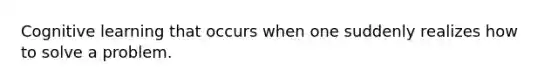 Cognitive learning that occurs when one suddenly realizes how to solve a problem.