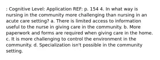 : Cognitive Level: Application REF: p. 154 4. In what way is nursing in the community more challenging than nursing in an acute care setting? a. There is limited access to information useful to the nurse in giving care in the community. b. More paperwork and forms are required when giving care in the home. c. It is more challenging to control the environment in the community. d. Specialization isn't possible in the community setting.