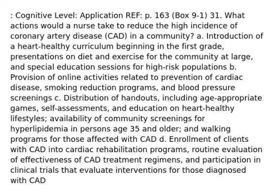 : Cognitive Level: Application REF: p. 163 (Box 9-1) 31. What actions would a nurse take to reduce the high incidence of coronary artery disease (CAD) in a community? a. Introduction of a heart-healthy curriculum beginning in the first grade, presentations on diet and exercise for the community at large, and special education sessions for high-risk populations b. Provision of online activities related to prevention of cardiac disease, smoking reduction programs, and <a href='https://www.questionai.com/knowledge/kD0HacyPBr-blood-pressure' class='anchor-knowledge'>blood pressure</a> screenings c. Distribution of handouts, including age-appropriate games, self-assessments, and education on heart-healthy lifestyles; availability of community screenings for hyperlipidemia in persons age 35 and older; and walking programs for those affected with CAD d. Enrollment of clients with CAD into cardiac rehabilitation programs, routine evaluation of effectiveness of CAD treatment regimens, and participation in clinical trials that evaluate interventions for those diagnosed with CAD