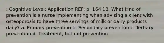 : Cognitive Level: Application REF: p. 164 18. What kind of prevention is a nurse implementing when advising a client with osteoporosis to have three servings of milk or dairy products daily? a. Primary prevention b. Secondary prevention c. Tertiary prevention d. Treatment, but not prevention